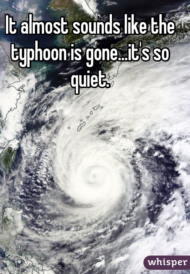 It almost sounds like the typhoon is gone...it's so quiet.