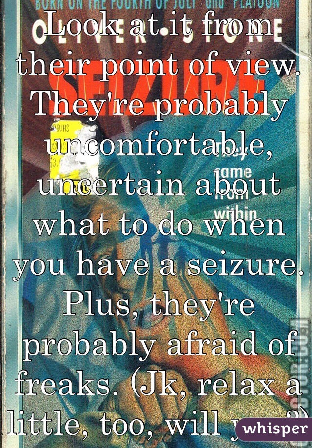 Look at it from their point of view. They're probably uncomfortable, uncertain about what to do when you have a seizure. Plus, they're probably afraid of freaks. (Jk, relax a little, too, will you?)