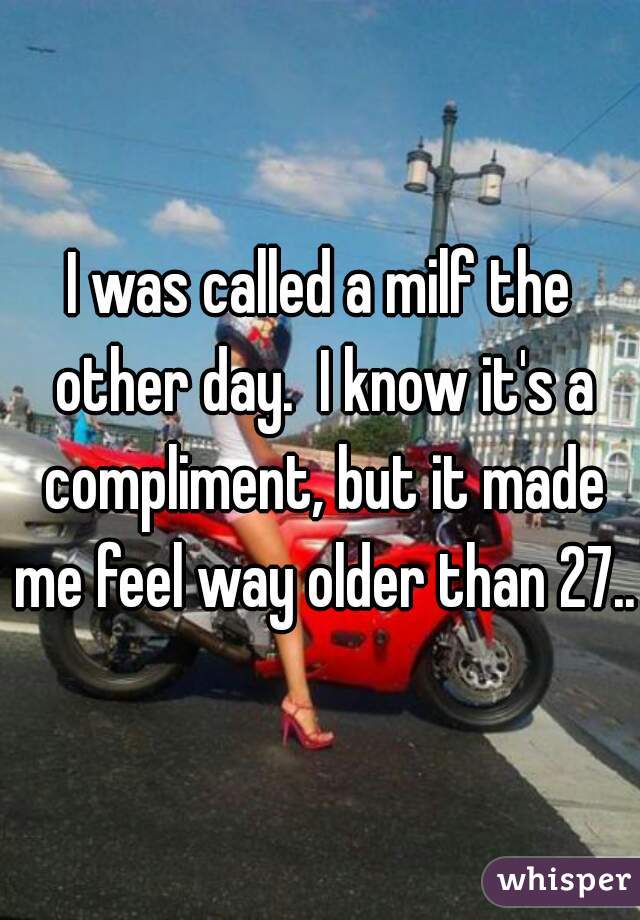 I was called a milf the other day.  I know it's a compliment, but it made me feel way older than 27..