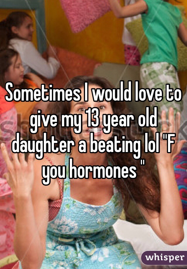 Sometimes I would love to give my 13 year old daughter a beating lol "F you hormones "