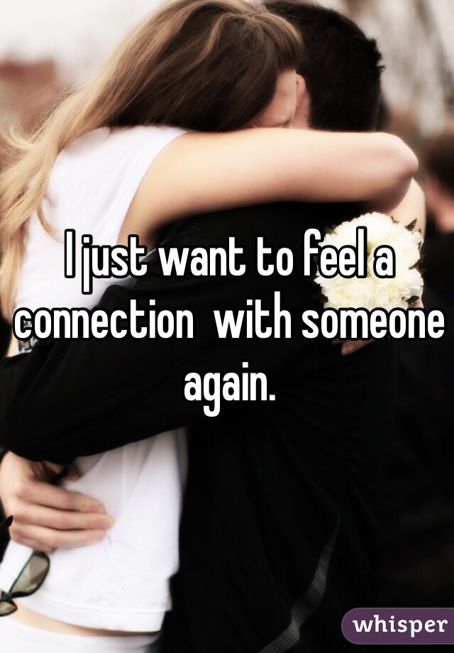 I just want to feel a connection  with someone again. 