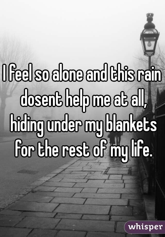 I feel so alone and this rain dosent help me at all, hiding under my blankets for the rest of my life.