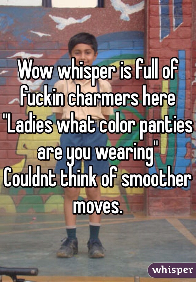 Wow whisper is full of fuckin charmers here "Ladies what color panties are you wearing" 
Couldnt think of smoother moves. 