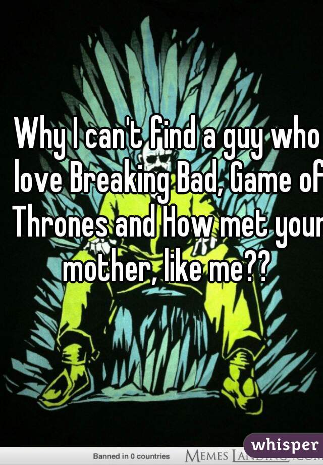 Why I can't find a guy who love Breaking Bad, Game of Thrones and How met your mother, like me?? 