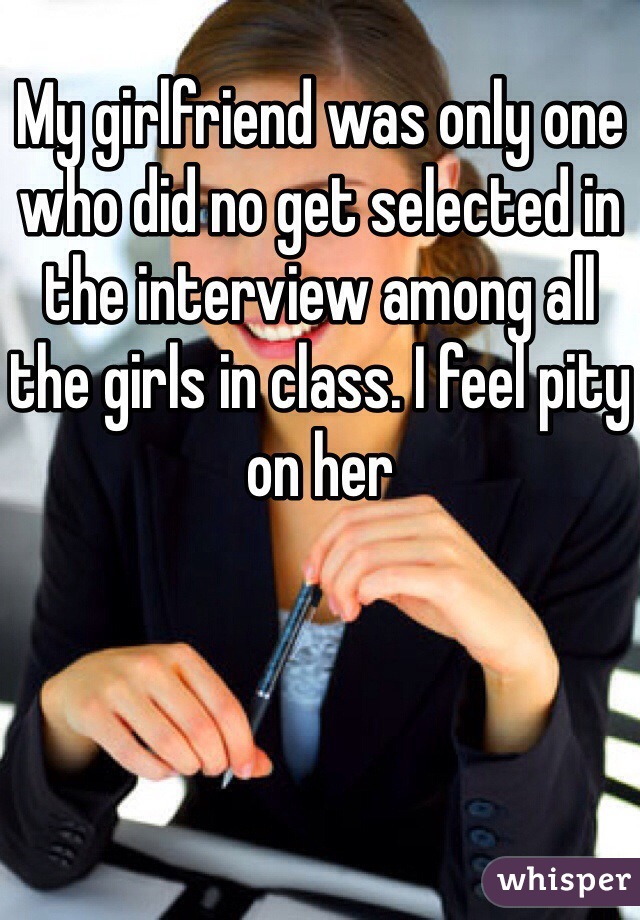 My girlfriend was only one who did no get selected in the interview among all the girls in class. I feel pity on her 