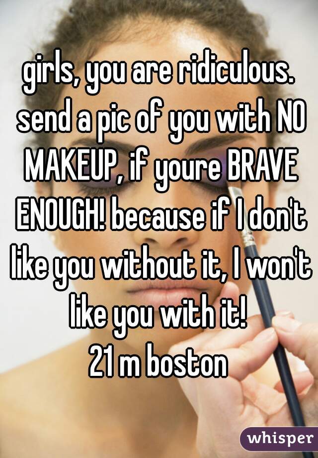 girls, you are ridiculous. send a pic of you with NO MAKEUP, if youre BRAVE ENOUGH! because if I don't like you without it, I won't like you with it! 
21 m boston