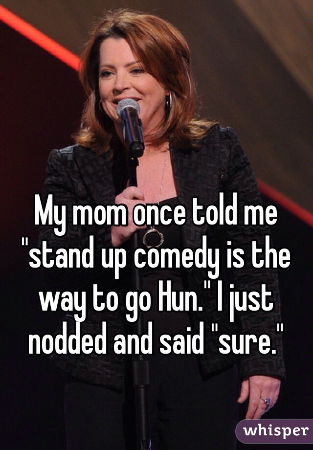 My mom once told me "stand up comedy is the way to go Hun." I just nodded and said "sure." 