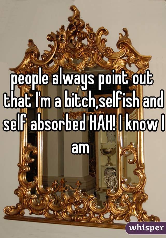 people always point out that I'm a bitch,selfish and self absorbed HAH! I know I am  
