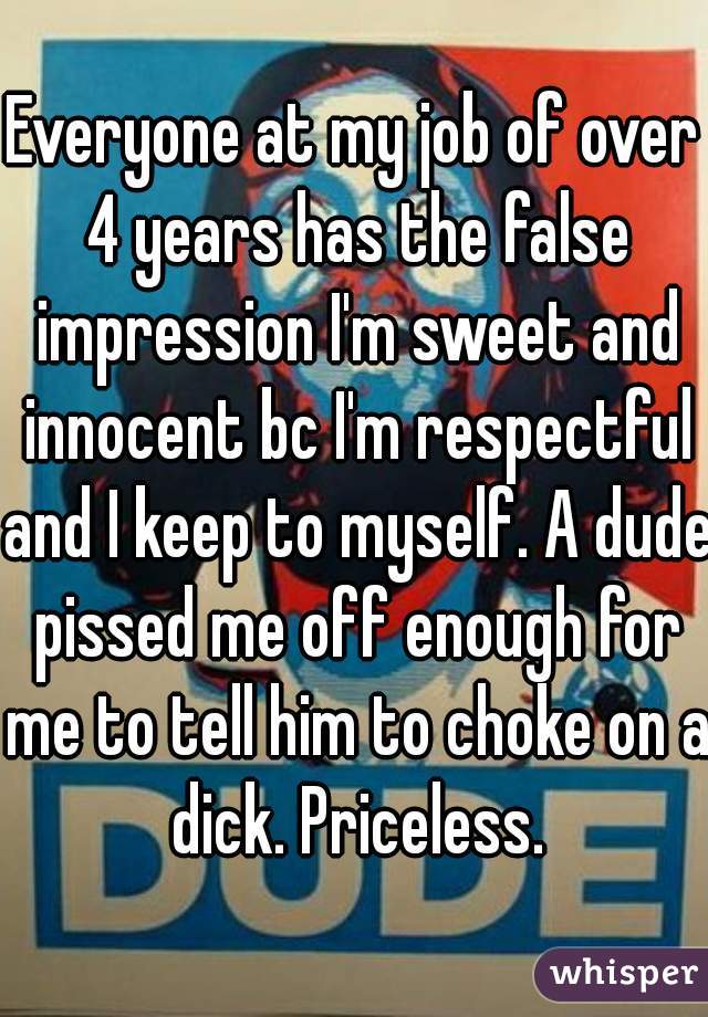 Everyone at my job of over 4 years has the false impression I'm sweet and innocent bc I'm respectful and I keep to myself. A dude pissed me off enough for me to tell him to choke on a dick. Priceless.