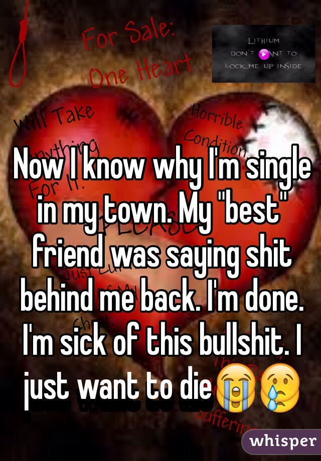 Now I know why I'm single in my town. My "best" friend was saying shit behind me back. I'm done. I'm sick of this bullshit. I just want to die😭😢