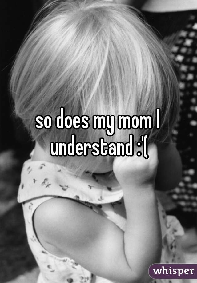 so does my mom I understand :'(