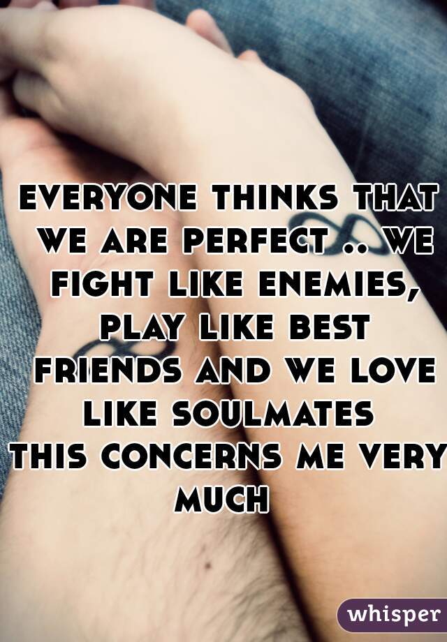 everyone thinks that we are perfect .. we fight like enemies, play like best friends and we love like soulmates 
this concerns me very much  