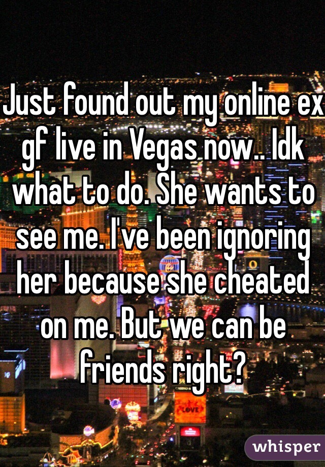 Just found out my online ex gf live in Vegas now.. Idk what to do. She wants to see me. I've been ignoring her because she cheated on me. But we can be friends right? 