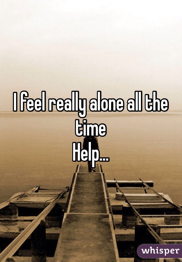 I feel really alone all the time 
Help...