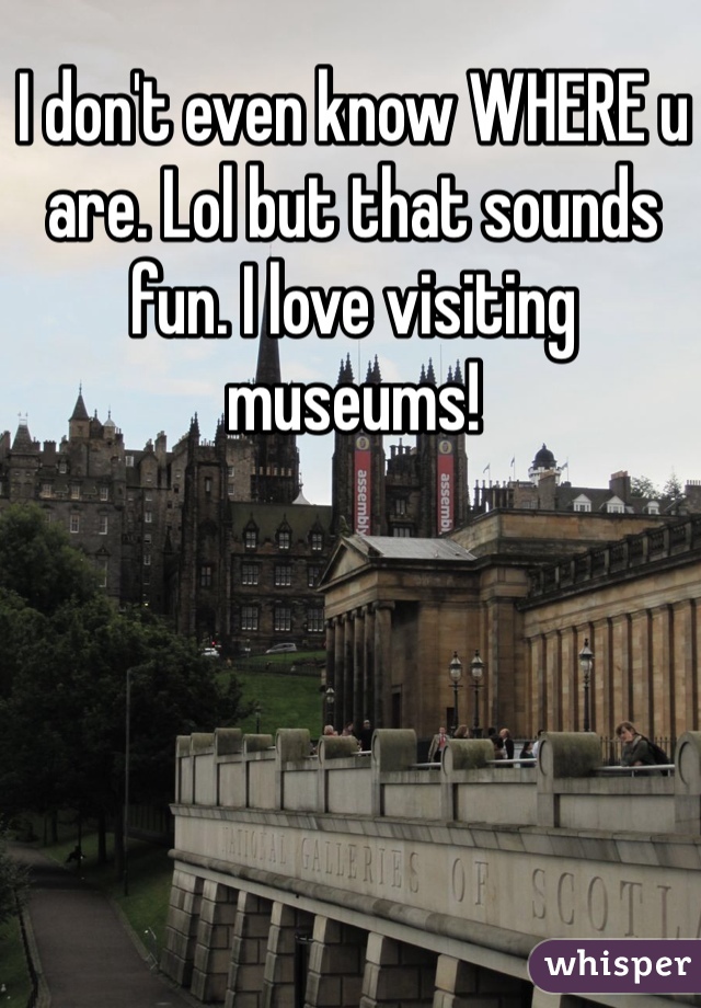 I don't even know WHERE u are. Lol but that sounds fun. I love visiting museums! 