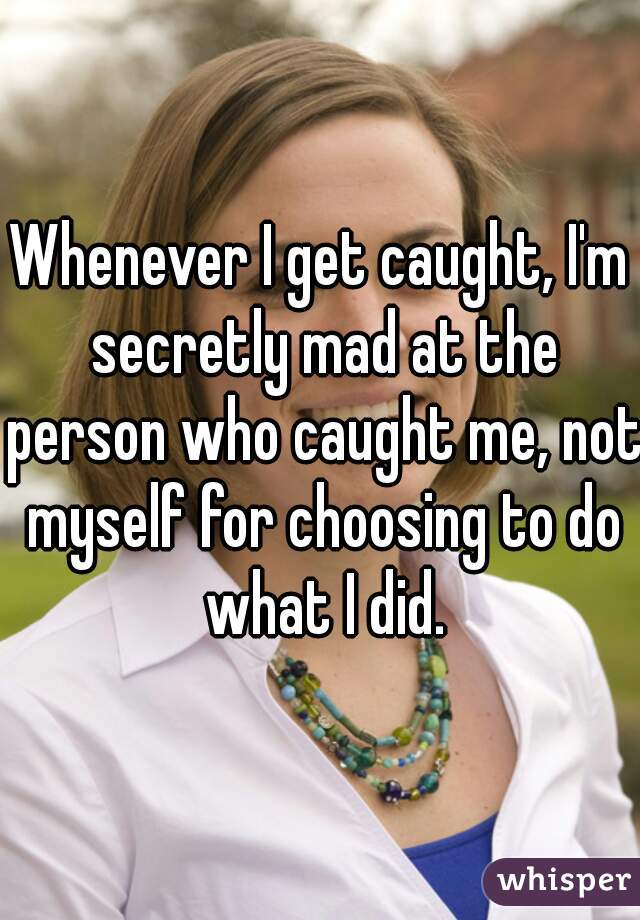 Whenever I get caught, I'm secretly mad at the person who caught me, not myself for choosing to do what I did.