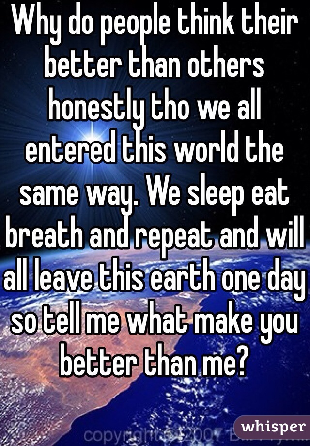 Why do people think their better than others honestly tho we all entered this world the same way. We sleep eat breath and repeat and will all leave this earth one day so tell me what make you better than me?