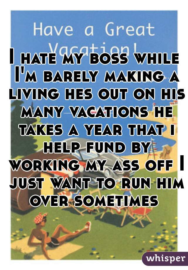 I hate my boss while I'm barely making a living hes out on his many vacations he takes a year that i help fund by working my ass off I just want to run him over sometimes 