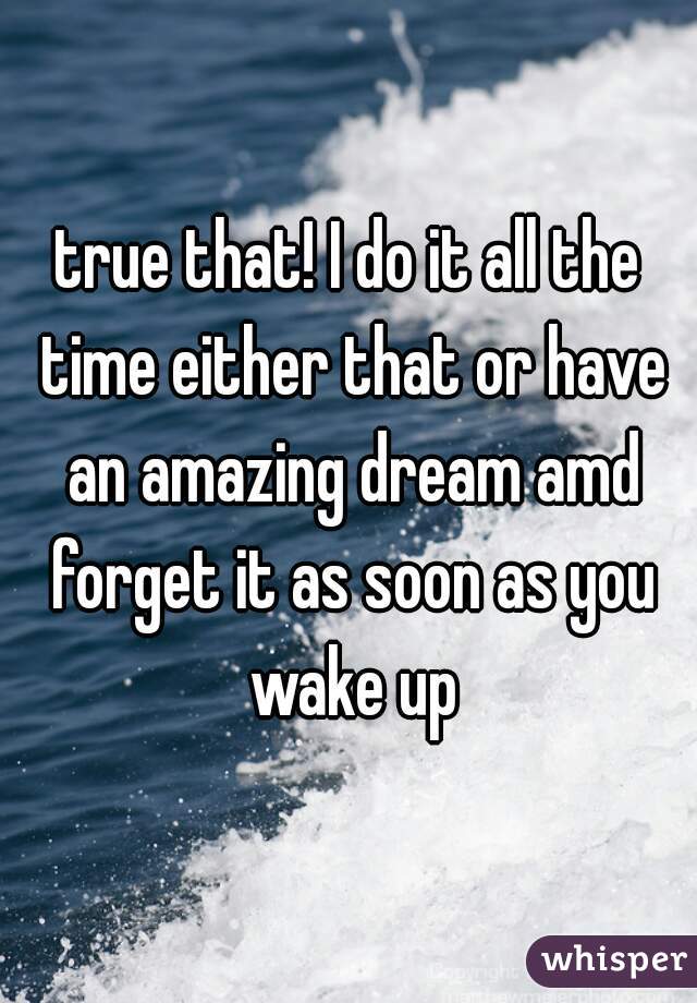 true that! I do it all the time either that or have an amazing dream amd forget it as soon as you wake up