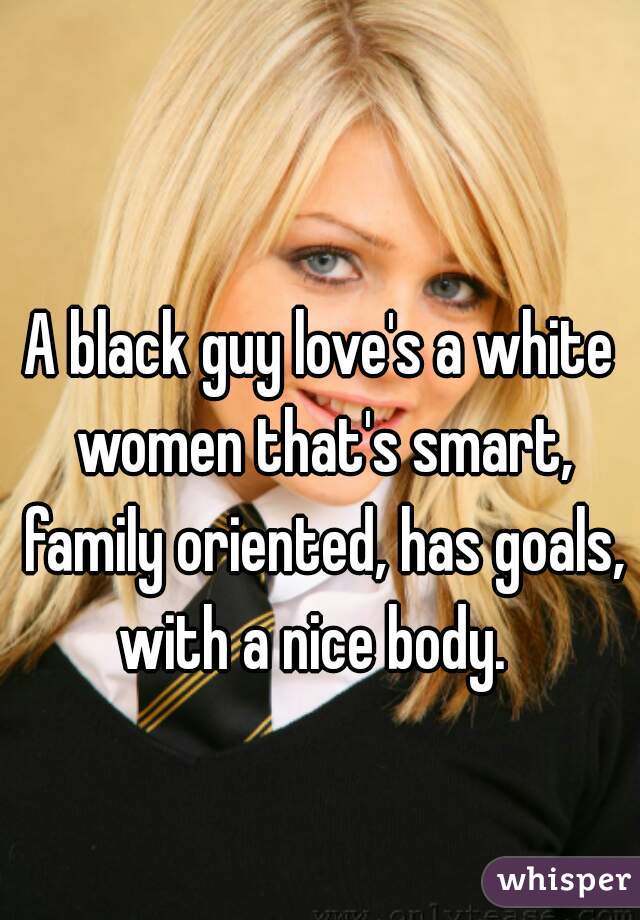 A black guy love's a white women that's smart, family oriented, has goals, with a nice body.  