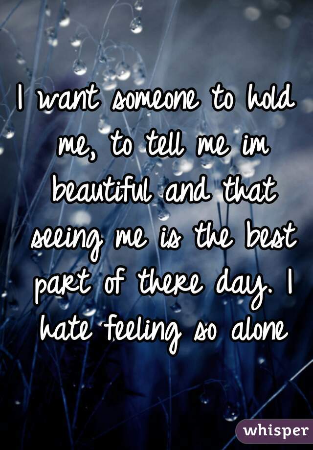 I want someone to hold me, to tell me im beautiful and that seeing me is the best part of there day. I hate feeling so alone