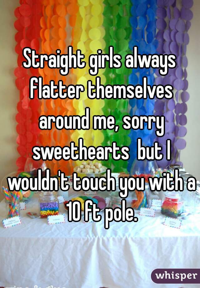 Straight girls always flatter themselves around me, sorry sweethearts  but I wouldn't touch you with a 10 ft pole.