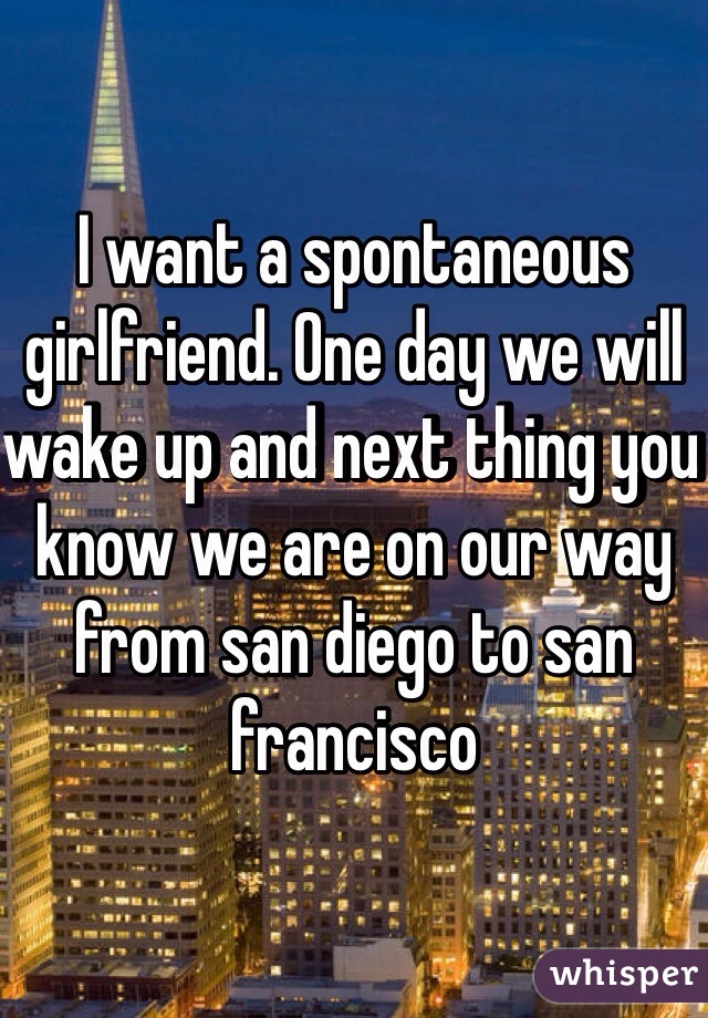 I want a spontaneous girlfriend. One day we will wake up and next thing you know we are on our way from san diego to san francisco