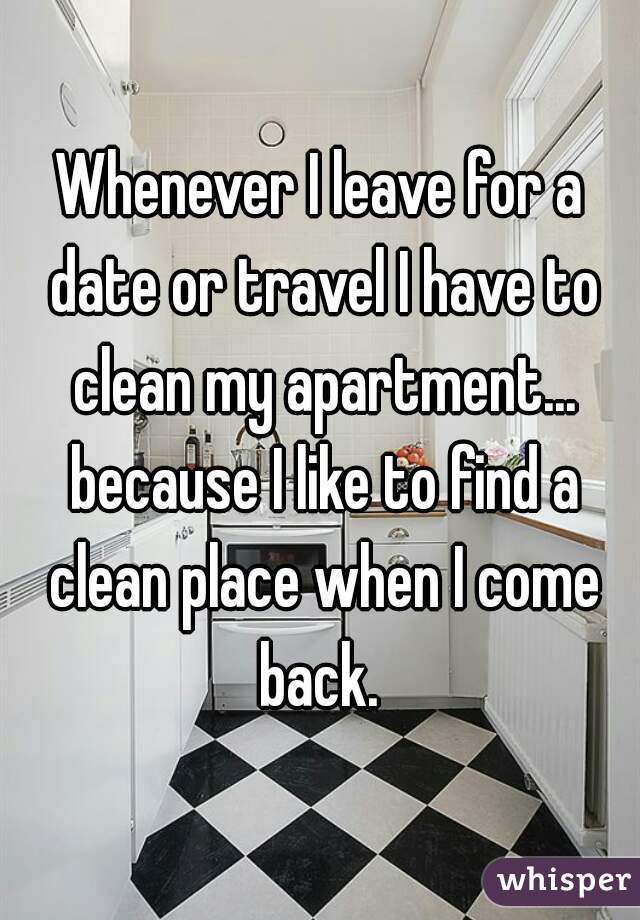 Whenever I leave for a date or travel I have to clean my apartment... because I like to find a clean place when I come back. 