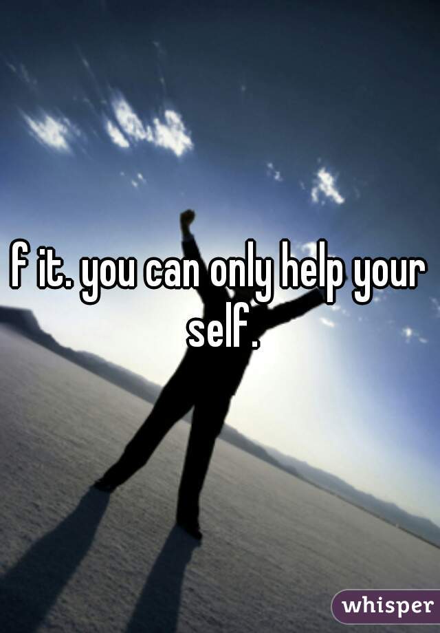 f it. you can only help your self.