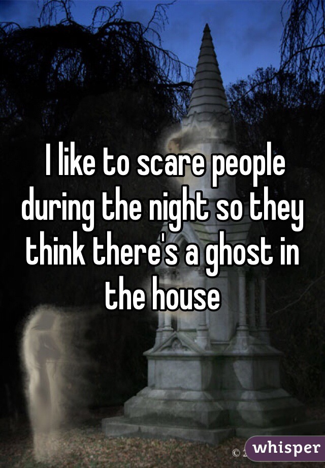  I like to scare people during the night so they think there's a ghost in the house