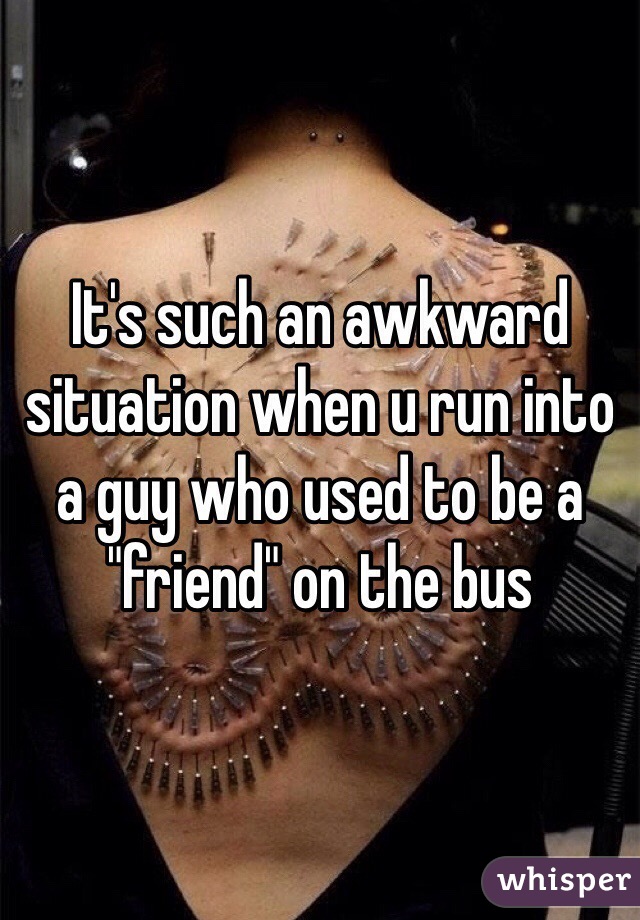 It's such an awkward situation when u run into a guy who used to be a "friend" on the bus 