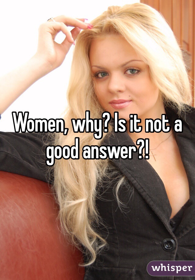 Women, why? Is it not a good answer?! 