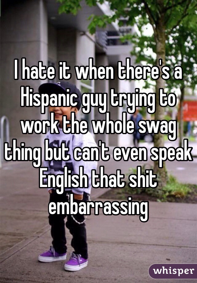 I hate it when there's a Hispanic guy trying to work the whole swag thing but can't even speak English that shit embarrassing 