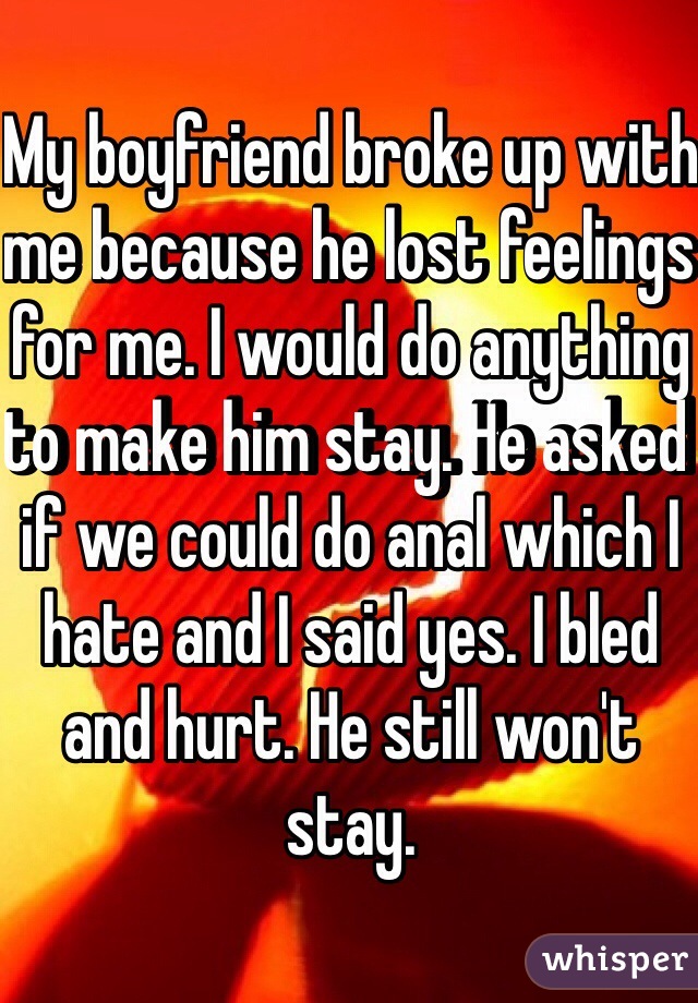 My boyfriend broke up with me because he lost feelings for me. I would do anything to make him stay. He asked if we could do anal which I hate and I said yes. I bled and hurt. He still won't stay. 