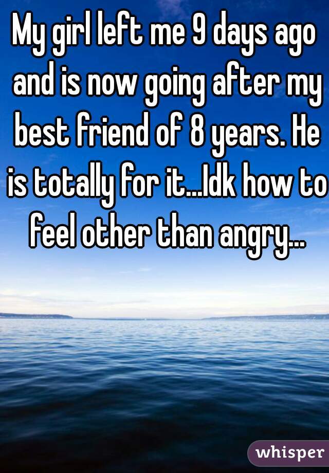 My girl left me 9 days ago and is now going after my best friend of 8 years. He is totally for it...Idk how to feel other than angry...