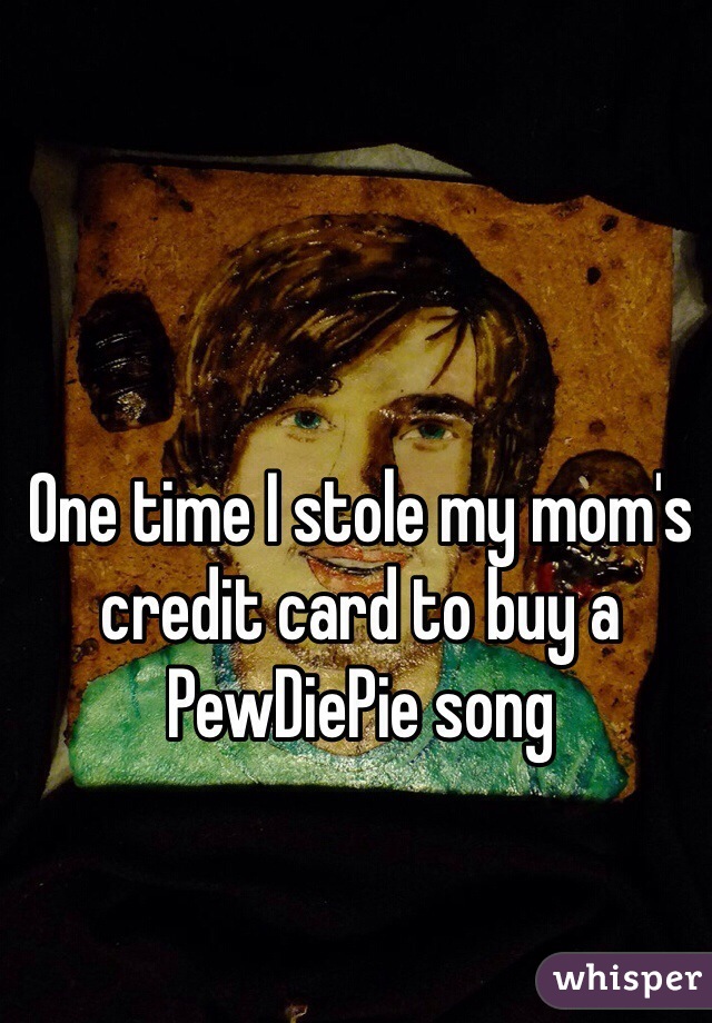 One time I stole my mom's credit card to buy a PewDiePie song 