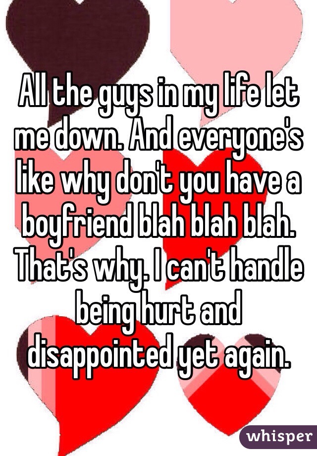 All the guys in my life let me down. And everyone's like why don't you have a boyfriend blah blah blah. That's why. I can't handle being hurt and disappointed yet again. 