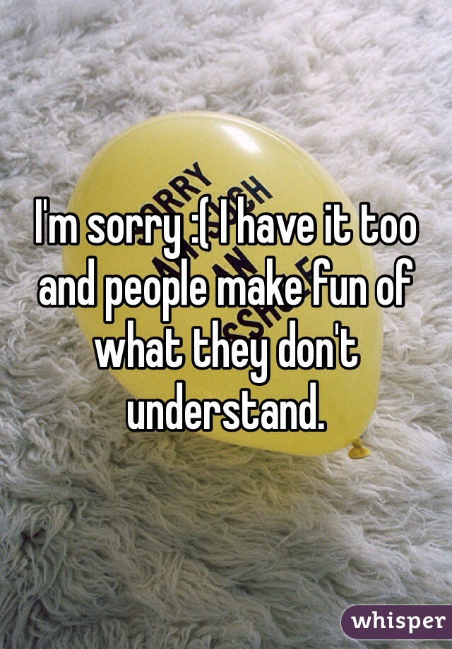 I'm sorry :( I have it too and people make fun of what they don't understand.