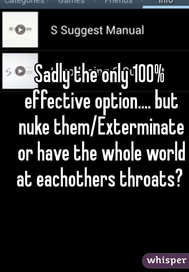 Sadly the only 100% effective option.... but nuke them/Exterminate or have the whole world at eachothers throats? 