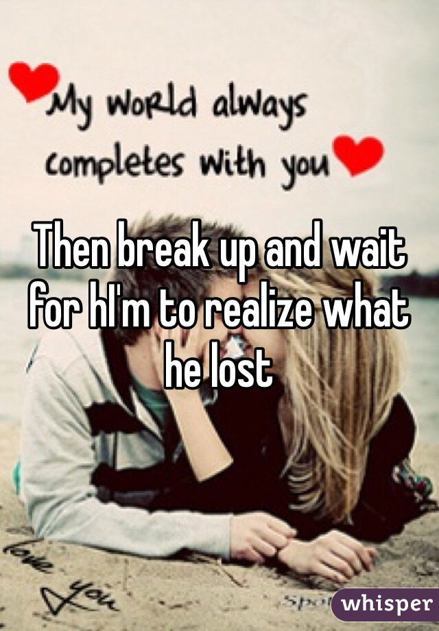 Then break up and wait for hI'm to realize what he lost 