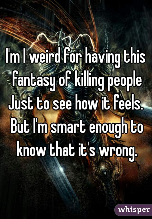 I'm I weird for having this fantasy of killing people Just to see how it feels.  But I'm smart enough to know that it's wrong.