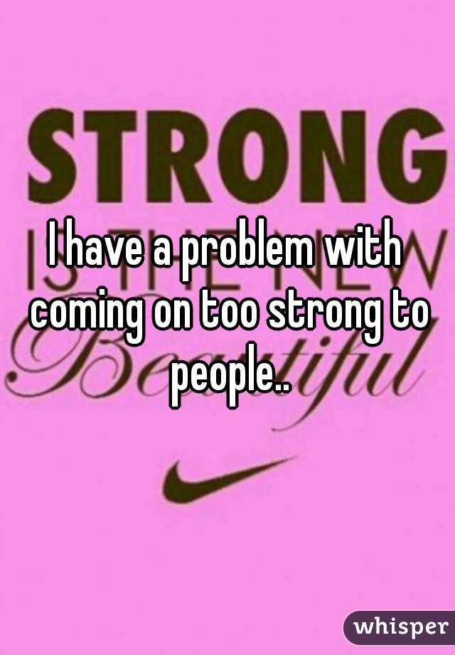 I have a problem with coming on too strong to people..