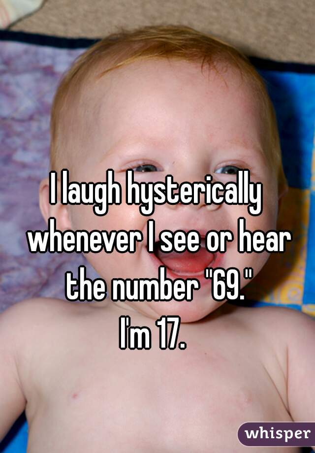 I laugh hysterically whenever I see or hear the number "69."
I'm 17. 