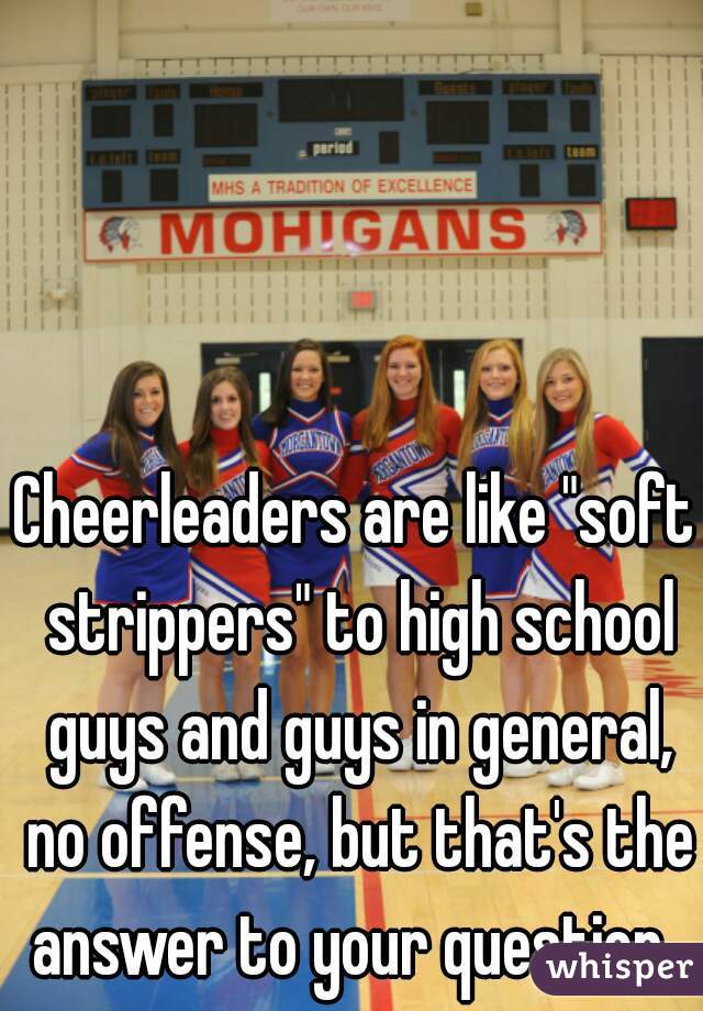 Cheerleaders are like "soft strippers" to high school guys and guys in general, no offense, but that's the answer to your question. 