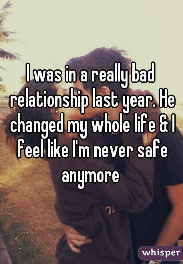 I was in a really bad relationship last year. He changed my whole life & I feel like I'm never safe anymore 