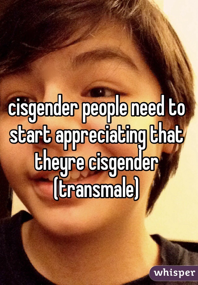 cisgender people need to start appreciating that theyre cisgender 
(transmale)