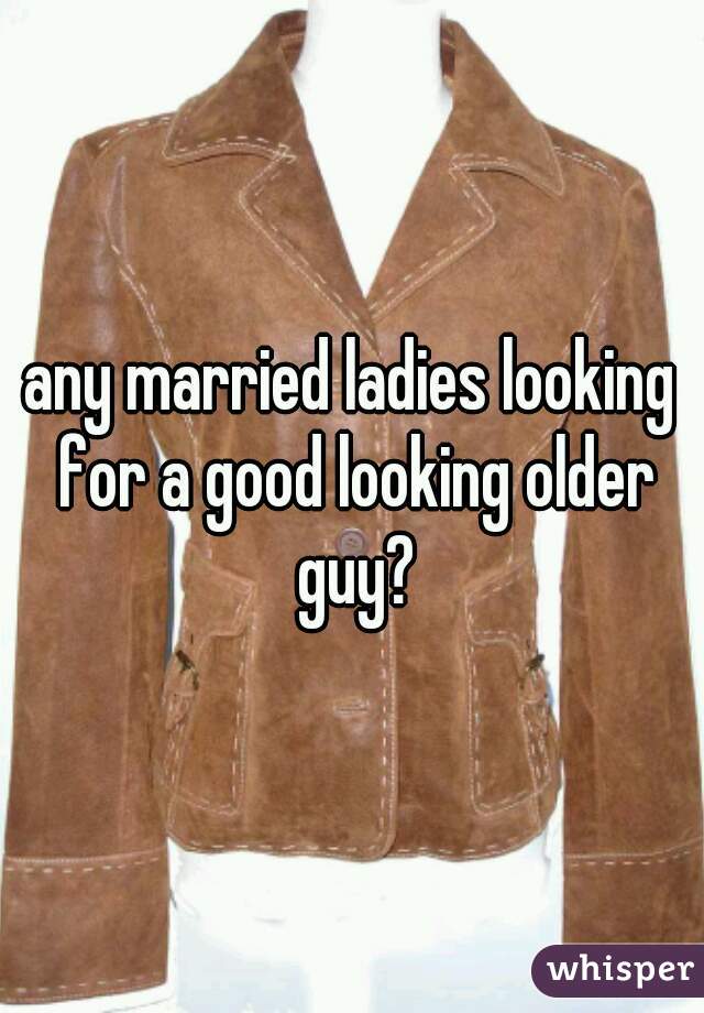 any married ladies looking for a good looking older guy?