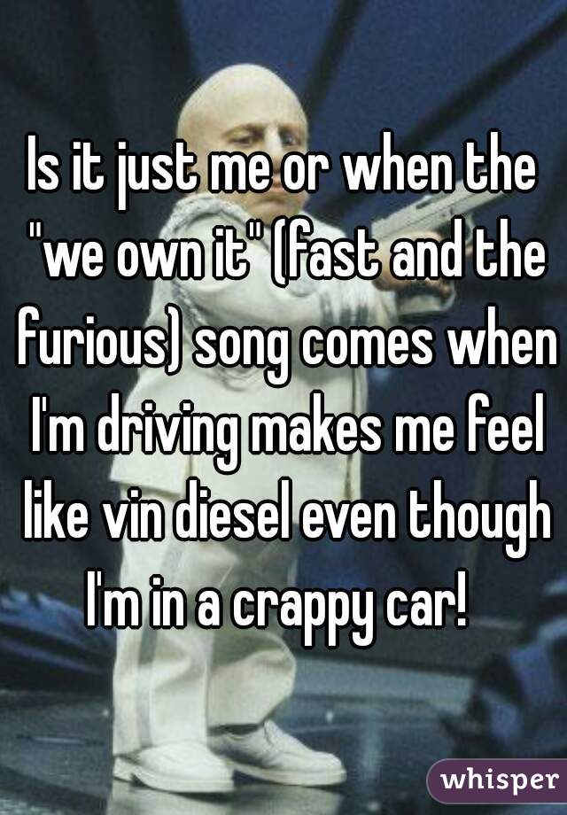 Is it just me or when the "we own it" (fast and the furious) song comes when I'm driving makes me feel like vin diesel even though I'm in a crappy car!  