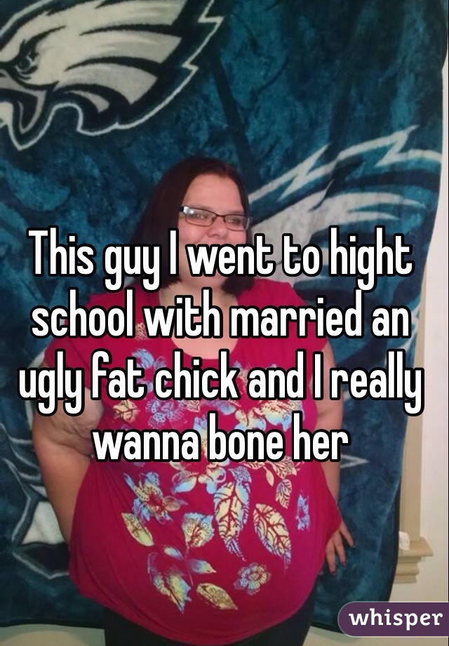 This guy I went to hight school with married an ugly fat chick and I really wanna bone her