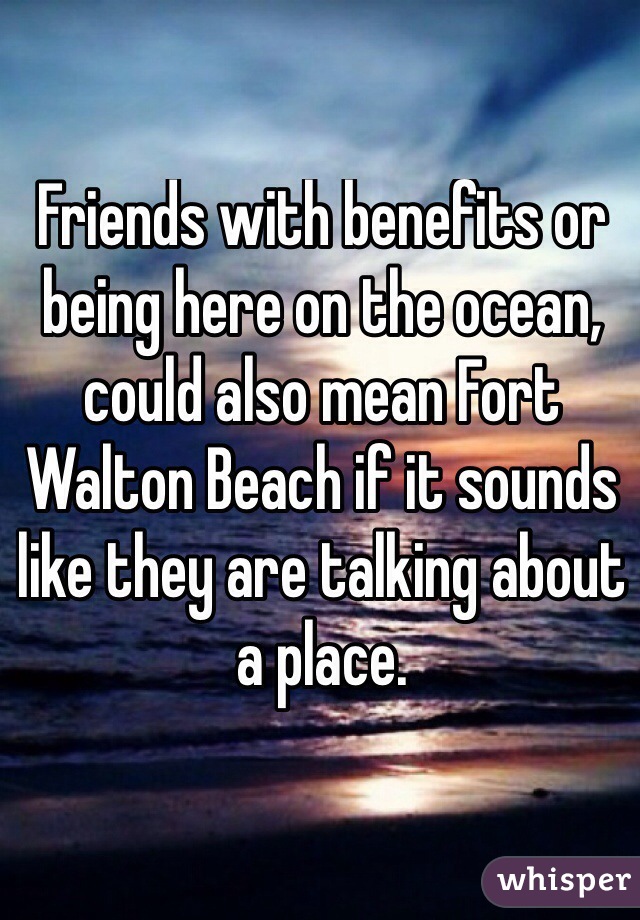 Friends with benefits or being here on the ocean, could also mean Fort Walton Beach if it sounds like they are talking about a place.
